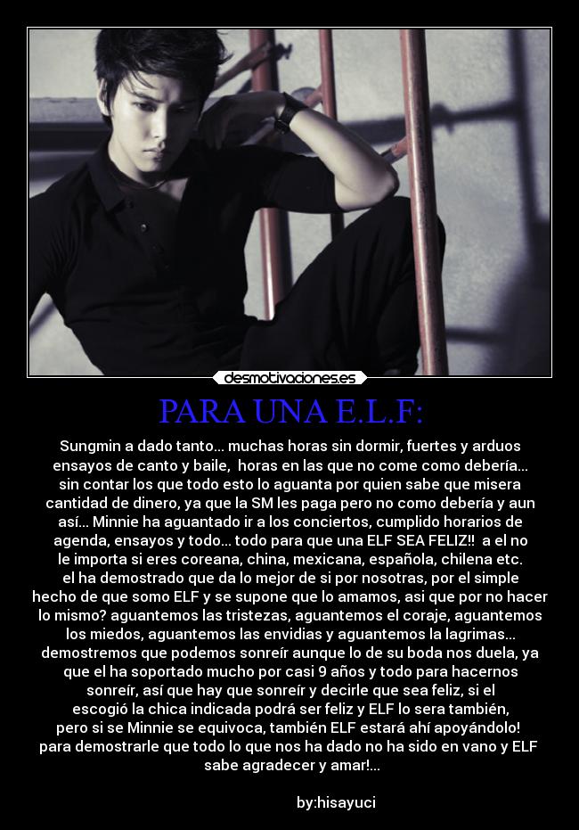PARA UNA E.L.F: - Sungmin a dado tanto... muchas horas sin dormir, fuertes y arduos
ensayos de canto y baile,  horas en las que no come como debería...
sin contar los que todo esto lo aguanta por quien sabe que misera
cantidad de dinero, ya que la SM les paga pero no como debería y aun
así... Minnie ha aguantado ir a los conciertos, cumplido horarios de
agenda, ensayos y todo... todo para que una ELF SEA FELIZ!!  a el no
le importa si eres coreana, china, mexicana, española, chilena etc.
el ha demostrado que da lo mejor de si por nosotras, por el simple
hecho de que somo ELF y se supone que lo amamos, asi que por no hacer
lo mismo? aguantemos las tristezas, aguantemos el coraje, aguantemos
los miedos, aguantemos las envidias y aguantemos la lagrimas...
demostremos que podemos sonreír aunque lo de su boda nos duela, ya
que el ha soportado mucho por casi 9 años y todo para hacernos
sonreír, así que hay que sonreír y decirle que sea feliz, si el
escogió la chica indicada podrá ser feliz y ELF lo sera también,
pero si se Minnie se equivoca, también ELF estará ahí apoyándolo! 
para demostrarle que todo lo que nos ha dado no ha sido en vano y ELF 
 sabe agradecer y amar!...
                                                                      
                          by:hisayuci