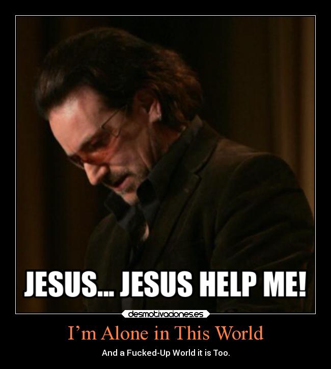 I’m Alone in This World - And a Fucked-Up World it is Too.