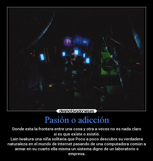 Pasión o adicción - Donde esta la frontera entre una cosa y otra a veces no es nada claro
si es que existe o existió.
Lain Iwakura una niña solitaria que Poco a poco descubre su verdadera
naturaleza en el mundo de Internet pasando de una computadora común a
armar en su cuarto ella misma un sistema digno de un laboratorio o
empresa.