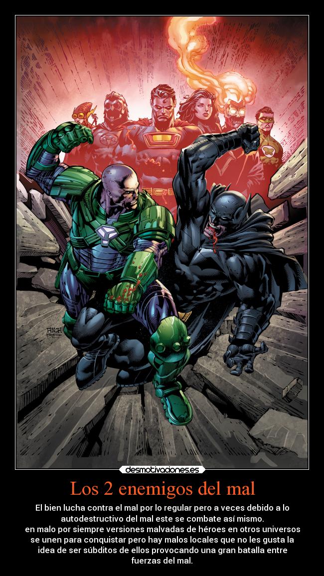 Los 2 enemigos del mal - El bien lucha contra el mal por lo regular pero a veces debido a lo
autodestructivo del mal este se combate así mismo.
en malo por siempre versiones malvadas de héroes en otros universos
se unen para conquistar pero hay malos locales que no les gusta la
idea de ser súbditos de ellos provocando una gran batalla entre
fuerzas del mal.