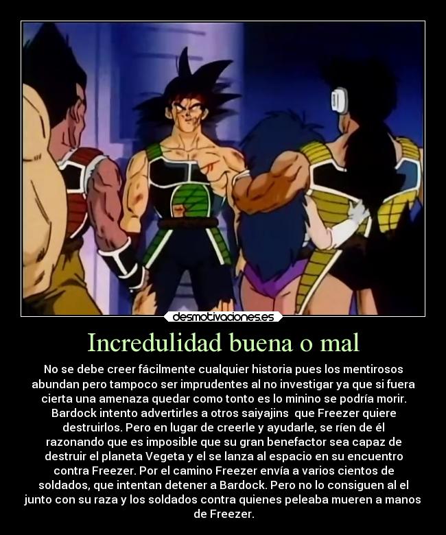 Incredulidad buena o mal - No se debe creer fácilmente cualquier historia pues los mentirosos
abundan pero tampoco ser imprudentes al no investigar ya que si fuera
cierta una amenaza quedar como tonto es lo minino se podría morir.
Bardock intento advertirles a otros saiyajins  que Freezer quiere
destruirlos. Pero en lugar de creerle y ayudarle, se ríen de él
razonando que es imposible que su gran benefactor sea capaz de
destruir el planeta Vegeta y el se lanza al espacio en su encuentro
contra Freezer. Por el camino Freezer envía a varios cientos de
soldados, que intentan detener a Bardock. Pero no lo consiguen al el
junto con su raza y los soldados contra quienes peleaba mueren a manos
de Freezer.