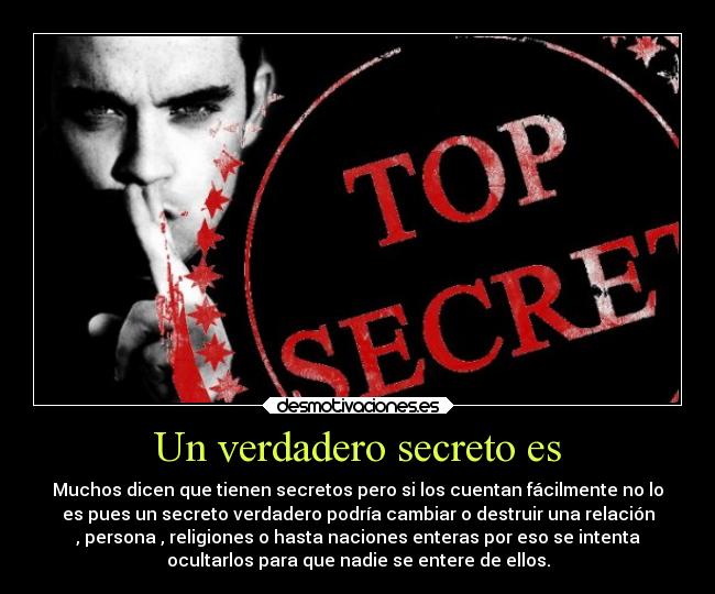 Un verdadero secreto es - Muchos dicen que tienen secretos pero si los cuentan fácilmente no lo
es pues un secreto verdadero podría cambiar o destruir una relación
, persona , religiones o hasta naciones enteras por eso se intenta
ocultarlos para que nadie se entere de ellos.