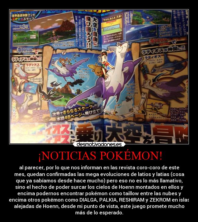 ¡NOTICIAS POKÉMON! - al parecer, por lo que nos informan en las revista coro-coro de este
mes, quedan confirmadas las mega evoluciones de latios y latias (cosa
que ya sabíamos desde hace mucho) pero eso no es lo más llamativo,
sino el hecho de poder surcar los cielos de Hoenn montados en ellos y
encima podernos encontrar pokémon como taillow entre las nubes y
encima otros pokémon como DIALGA, PALKIA, RESHIRAM y ZEKROM en islas
alejadas de Hoenn, desde mi punto de vista, este juego promete mucho
más de lo esperado.