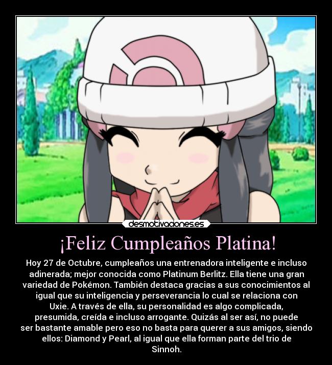 ¡Feliz Cumpleaños Platina! - Hoy 27 de Octubre, cumpleaños una entrenadora inteligente e incluso
adinerada; mejor conocida como Platinum Berlitz. Ella tiene una gran
variedad de Pokémon. También destaca gracias a sus conocimientos al
igual que su inteligencia y perseverancia lo cual se relaciona con
Uxie. A través de ella, su personalidad es algo complicada,
presumida, creída e incluso arrogante. Quizás al ser así, no puede
ser bastante amable pero eso no basta para querer a sus amigos, siendo
ellos: Diamond y Pearl, al igual que ella forman parte del trio de
Sinnoh.