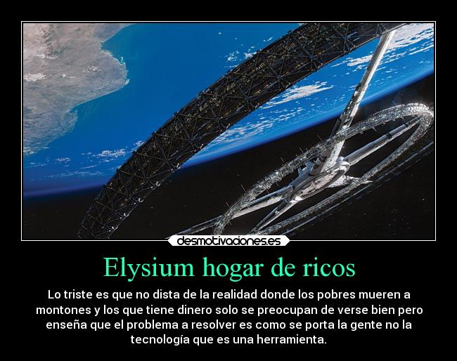 Elysium hogar de ricos - Lo triste es que no dista de la realidad donde los pobres mueren a
montones y los que tiene dinero solo se preocupan de verse bien pero
enseña que el problema a resolver es como se porta la gente no la
tecnología que es una herramienta.