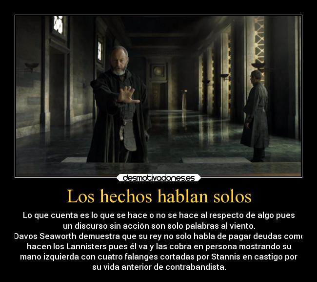 Los hechos hablan solos - Lo que cuenta es lo que se hace o no se hace al respecto de algo pues
un discurso sin acción son solo palabras al viento.
Davos Seaworth demuestra que su rey no solo habla de pagar deudas como
hacen los Lannisters pues él va y las cobra en persona mostrando su
mano izquierda con cuatro falanges cortadas por Stannis en castigo por
su vida anterior de contrabandista.