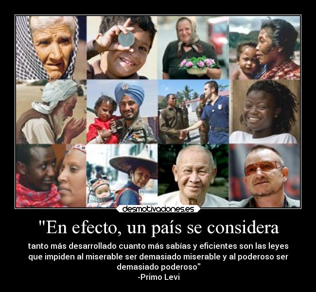 En efecto, un país se considera - tanto más desarrollado cuanto más sabías y eficientes son las leyes
que impiden al miserable ser demasiado miserable y al poderoso ser
demasiado poderoso
-Primo Levi