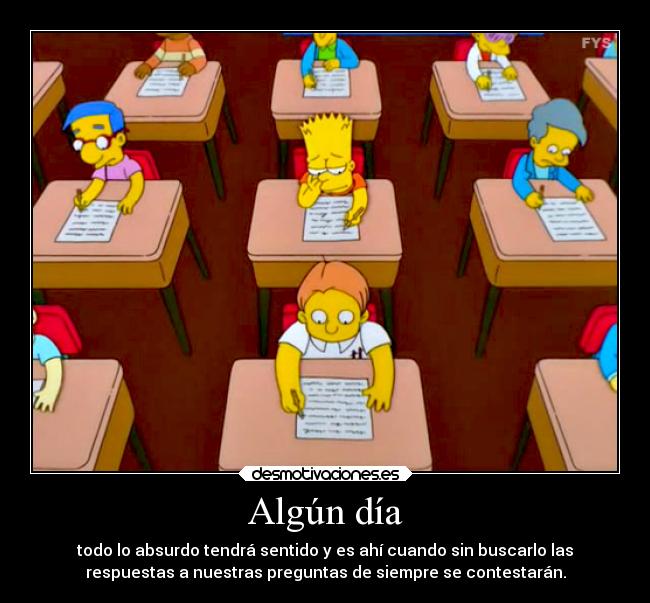 Algún día - todo lo absurdo tendrá sentido y es ahí cuando sin buscarlo las
respuestas a nuestras preguntas de siempre se contestarán.