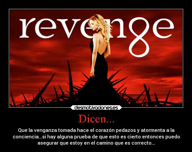 Dicen... - Que la venganza tomada hace el corazón pedazos y atormenta a la
conciencia...si hay alguna prueba de que esto es cierto entonces puedo
asegurar que estoy en el camino que es correcto...