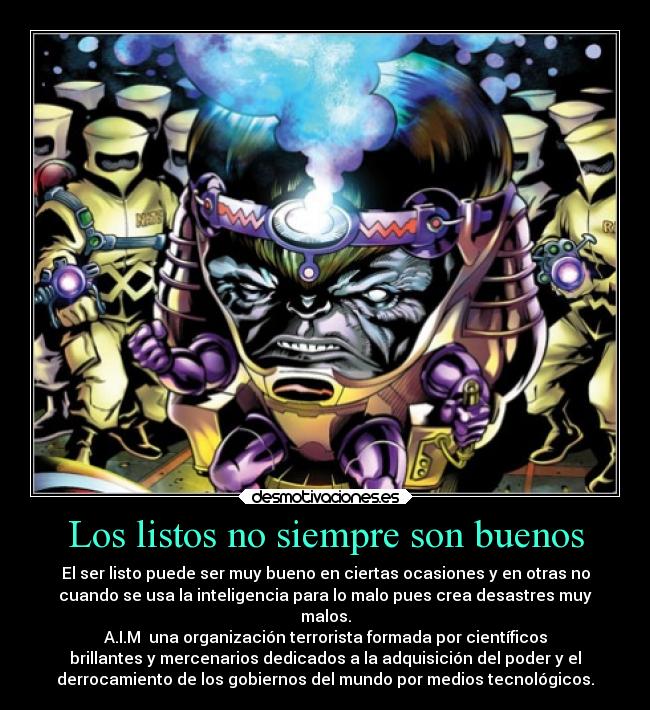 Los listos no siempre son buenos - El ser listo puede ser muy bueno en ciertas ocasiones y en otras no
cuando se usa la inteligencia para lo malo pues crea desastres muy
malos.
A.I.M  una organización terrorista formada por científicos
brillantes y mercenarios dedicados a la adquisición del poder y el
derrocamiento de los gobiernos del mundo por medios tecnológicos.