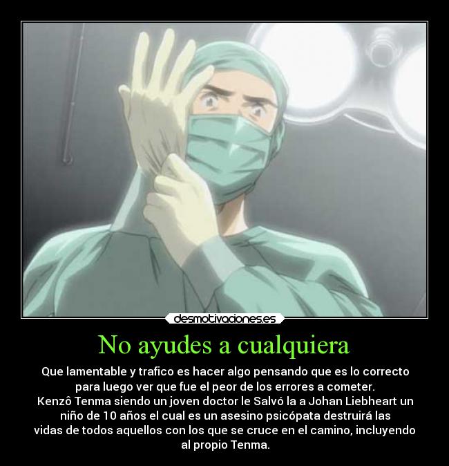 No ayudes a cualquiera - Que lamentable y trafico es hacer algo pensando que es lo correcto
para luego ver que fue el peor de los errores a cometer.
Kenzô Tenma siendo un joven doctor le Salvó la a Johan Liebheart un
niño de 10 años el cual es un asesino psicópata destruirá las
vidas de todos aquellos con los que se cruce en el camino, incluyendo
al propio Tenma.