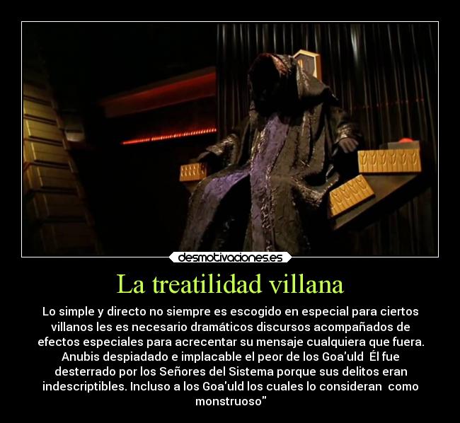 La treatilidad villana - Lo simple y directo no siempre es escogido en especial para ciertos
villanos les es necesario dramáticos discursos acompañados de
efectos especiales para acrecentar su mensaje cualquiera que fuera.
Anubis despiadado e implacable el peor de los Goauld  Él fue
desterrado por los Señores del Sistema porque sus delitos eran
indescriptibles. Incluso a los Goauld los cuales lo consideran  como
monstruoso