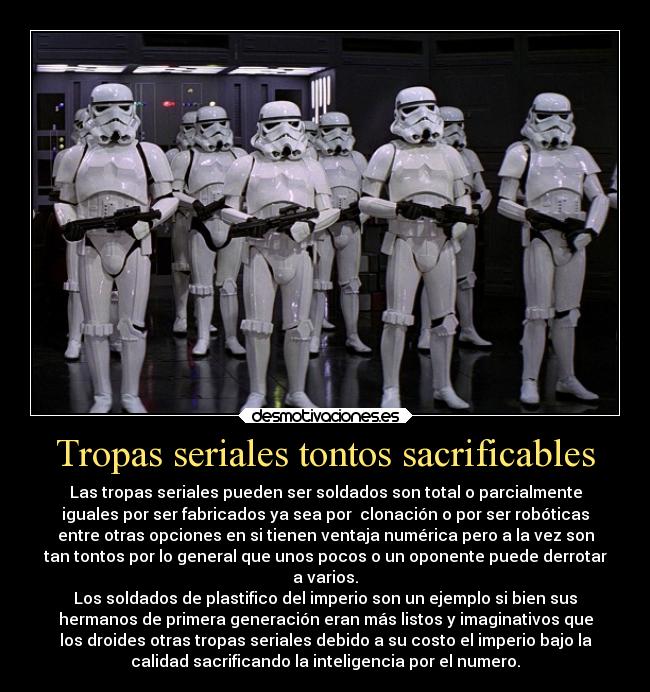 Tropas seriales tontos sacrificables - Las tropas seriales pueden ser soldados son total o parcialmente
iguales por ser fabricados ya sea por  clonación o por ser robóticas
entre otras opciones en si tienen ventaja numérica pero a la vez son
tan tontos por lo general que unos pocos o un oponente puede derrotar
a varios.
Los soldados de plastifico del imperio son un ejemplo si bien sus
hermanos de primera generación eran más listos y imaginativos que
los droides otras tropas seriales debido a su costo el imperio bajo la
calidad sacrificando la inteligencia por el numero.