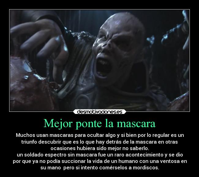 Mejor ponte la mascara - Muchos usan mascaras para ocultar algo y si bien por lo regular es un
triunfo descubrir que es lo que hay detrás de la mascara en otras
ocasiones hubiera sido mejor no saberlo.
un soldado espectro sin mascara fue un raro acontecimiento y se dio
por que ya no podía succionar la vida de un humano con una ventosa en
su mano  pero si intento comérselos a mordiscos.