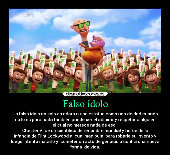 Falso ídolo - Un falso ídolo no solo es adora a una estatua como una deidad cuando
no lo es para nada también puede ser el admirar y respetar a alguien
el cual no merece nada de eso. 
Chester V fue un científico de renombre mundial y héroe de la
infancia de Flint Lockwood al cual manipula  para robarle su invento y
luego intento matarlo y  cometer un acto de genocidio contra una nueva
forma  de vida.