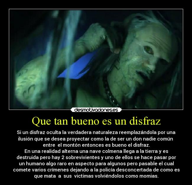 Que tan bueno es un disfraz - Si un disfraz oculta la verdadera naturaleza reemplazándola por una
ilusión que se desea proyectar como la de ser un don nadie común 
entre  el montón entonces es bueno el disfraz.
En una realidad alterna una nave colmena llega a la tierra y es
destruida pero hay 2 sobrevivientes y uno de ellos se hace pasar por
un humano algo raro en aspecto para algunos pero pasable el cual
comete varios crímenes dejando a la policía desconcertada de como es
que mata  a  sus  victimas volviéndolos como momias.