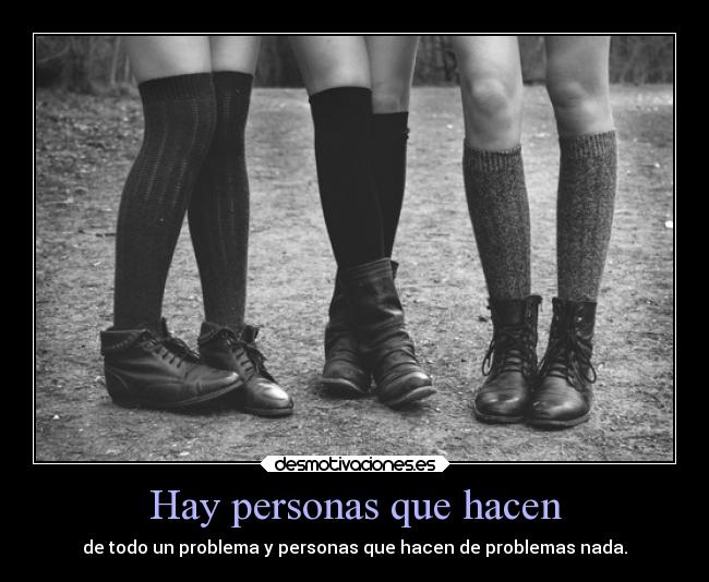 Hay personas que hacen - de todo un problema y personas que hacen de problemas nada.