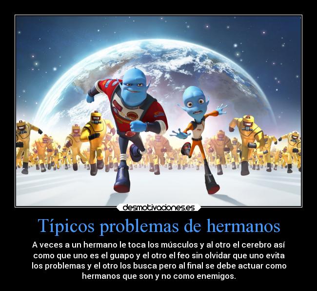 Típicos problemas de hermanos - A veces a un hermano le toca los músculos y al otro el cerebro así
como que uno es el guapo y el otro el feo sin olvidar que uno evita
los problemas y el otro los busca pero al final se debe actuar como
hermanos que son y no como enemigos.