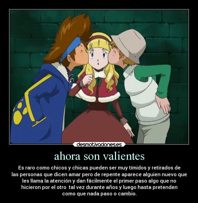 ahora son valientes - Es raro como chicos y chicas pueden ser muy tímidos y retirados de
las personas que dicen amar pero de repente aparece alguien nuevo que
les llama la atención y dan fácilmente el primer paso algo que no
hicieron por el otro  tal vez durante años y luego hasta pretenden
como que nada paso o cambio.