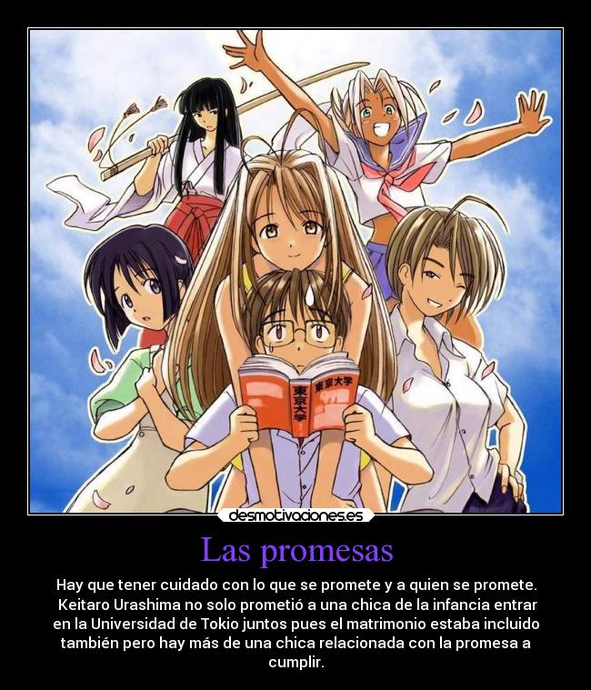 Las promesas - Hay que tener cuidado con lo que se promete y a quien se promete.
 Keitaro Urashima no solo prometió a una chica de la infancia entrar
en la Universidad de Tokio juntos pues el matrimonio estaba incluido
también pero hay más de una chica relacionada con la promesa a
cumplir.