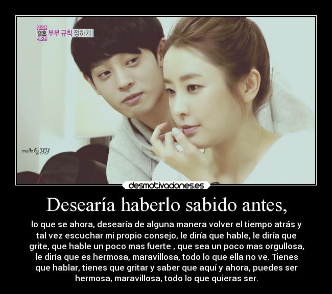 Desearía haberlo sabido antes, - lo que se ahora, desearía de alguna manera volver el tiempo atrás y
tal vez escuchar mi propio consejo, le diría que hable, le diría que
grite, que hable un poco mas fuerte , que sea un poco mas orgullosa,
le diría que es hermosa, maravillosa, todo lo que ella no ve. Tienes
que hablar, tienes que gritar y saber que aquí y ahora, puedes ser
hermosa, maravillosa, todo lo que quieras ser.