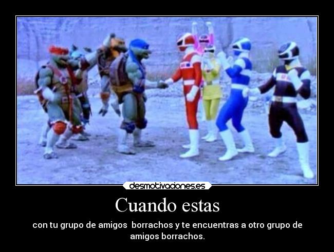 Cuando estas - con tu grupo de amigos borrachos y te encuentras a otro grupo de
amigos borrachos.