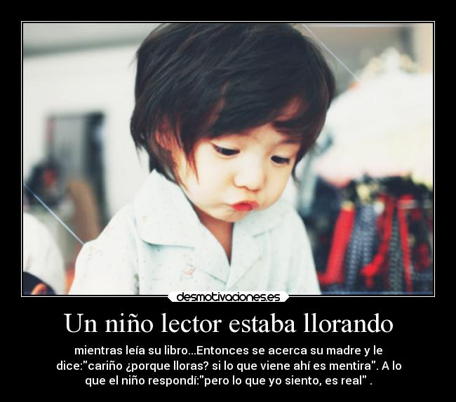 Un niño lector estaba llorando - mientras leía su libro...Entonces se acerca su madre y le
dice:cariño ¿porque lloras? si lo que viene ahí es mentira. A lo
que el niño respondí:pero lo que yo siento, es real .