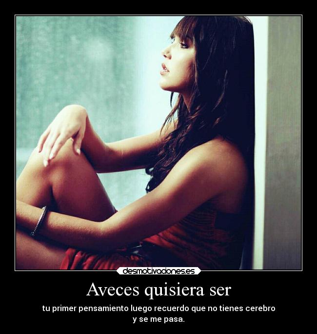 Aveces quisiera ser - tu primer pensamiento luego recuerdo que no tienes cerebro
y se me pasa.