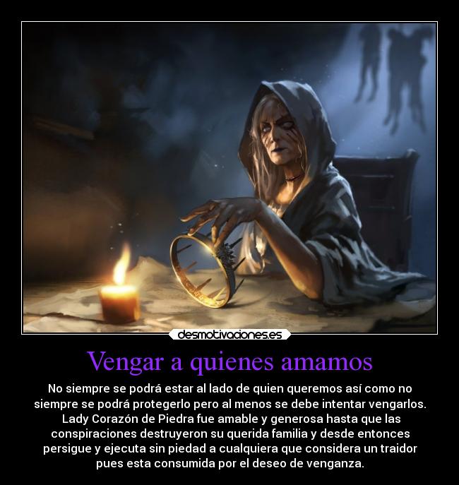Vengar a quienes amamos - No siempre se podrá estar al lado de quien queremos así como no
siempre se podrá protegerlo pero al menos se debe intentar vengarlos.
 Lady Corazón de Piedra fue amable y generosa hasta que las
conspiraciones destruyeron su querida familia y desde entonces
persigue y ejecuta sin piedad a cualquiera que considera un traidor
pues esta consumida por el deseo de venganza.