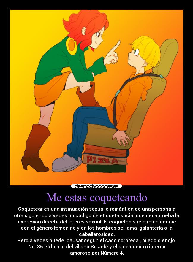 Me estas coqueteando - Coquetear es una insinuación sexual o romántica de una persona a
otra siguiendo a veces un código de etiqueta social que desaprueba la
expresión directa del interés sexual. El coqueteo suele relacionarse
con el género femenino y en los hombres se llama  galantería o la
caballerosidad.
Pero a veces puede  causar según el caso sorpresa , miedo o enojo.
No. 86 es la hija del villano Sr. Jefe y ella demuestra interés
amoroso por Número 4.