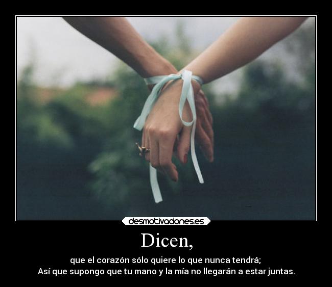 Dicen, - que el corazón sólo quiere lo que nunca tendrá; 
Así que supongo que tu mano y la mía no llegarán a estar juntas.