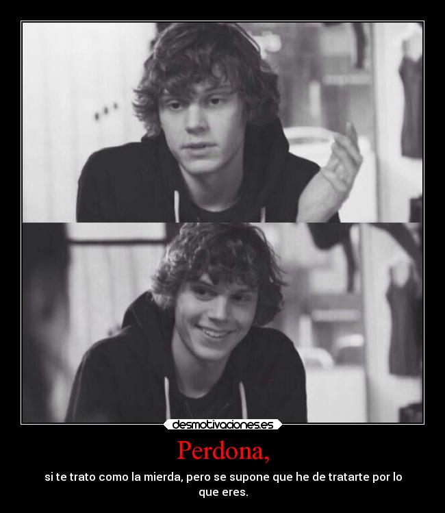 Perdona, - si te trato como la mierda, pero se supone que he de tratarte por lo
que eres.