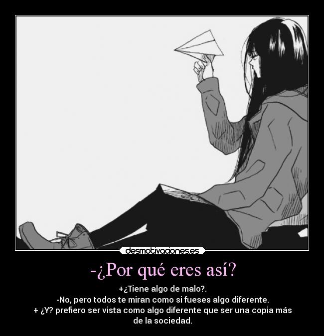 -¿Por qué eres así? - +¿Tiene algo de malo?.
-No, pero todos te miran como si fueses algo diferente.
+ ¿Y? prefiero ser vista como algo diferente que ser una copia más
de la sociedad.