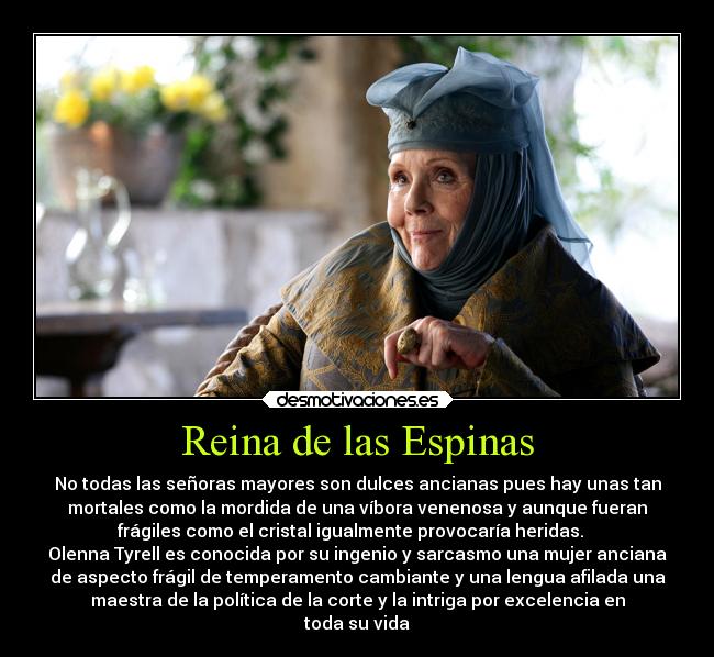 Reina de las Espinas - No todas las señoras mayores son dulces ancianas pues hay unas tan
mortales como la mordida de una víbora venenosa y aunque fueran
frágiles como el cristal igualmente provocaría heridas.   
Olenna Tyrell es conocida por su ingenio y sarcasmo una mujer anciana
de aspecto frágil de temperamento cambiante y una lengua afilada una
maestra de la política de la corte y la intriga por excelencia en
toda su vida