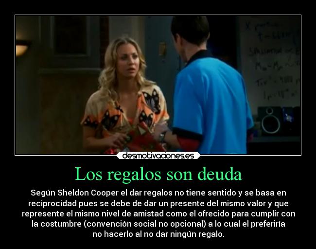 Los regalos son deuda - Según Sheldon Cooper el dar regalos no tiene sentido y se basa en
reciprocidad pues se debe de dar un presente del mismo valor y que
represente el mismo nivel de amistad como el ofrecido para cumplir con
la costumbre (convención social no opcional) a lo cual el preferiría
no hacerlo al no dar ningún regalo.