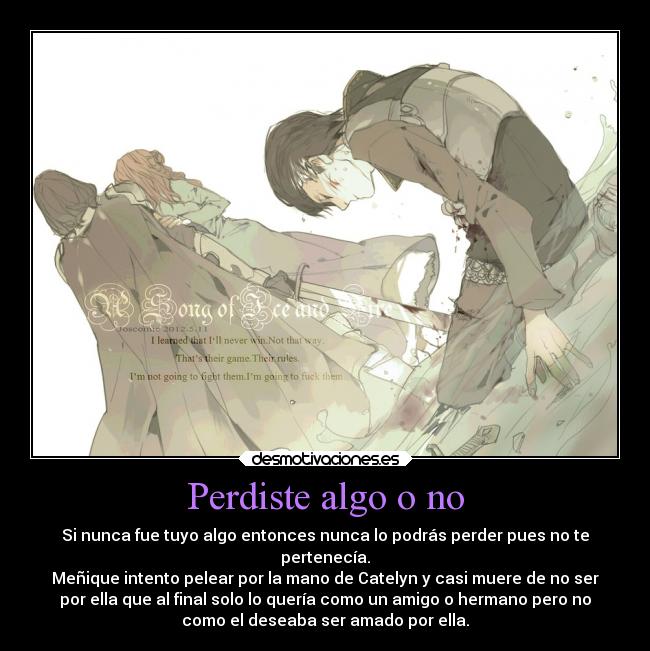 Perdiste algo o no - Si nunca fue tuyo algo entonces nunca lo podrás perder pues no te
pertenecía.
Meñique intento pelear por la mano de Catelyn y casi muere de no ser
por ella que al final solo lo quería como un amigo o hermano pero no
como el deseaba ser amado por ella.