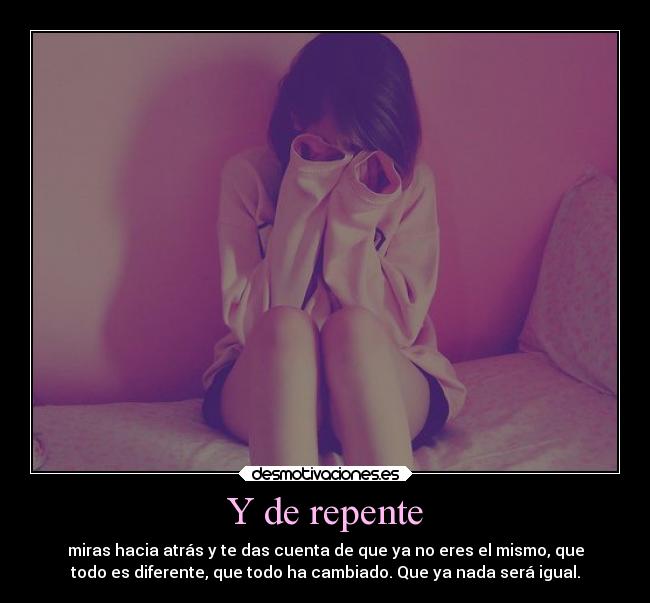 Y de repente - miras hacia atrás y te das cuenta de que ya no eres el mismo, que
todo es diferente, que todo ha cambiado. Que ya nada será igual.