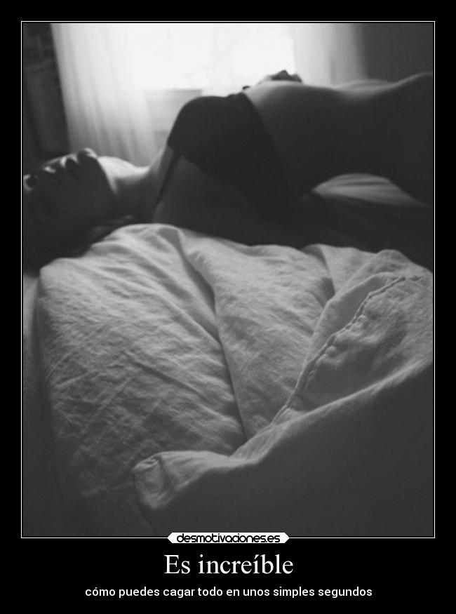 Es increíble - cómo puedes cagar todo en unos simples segundos