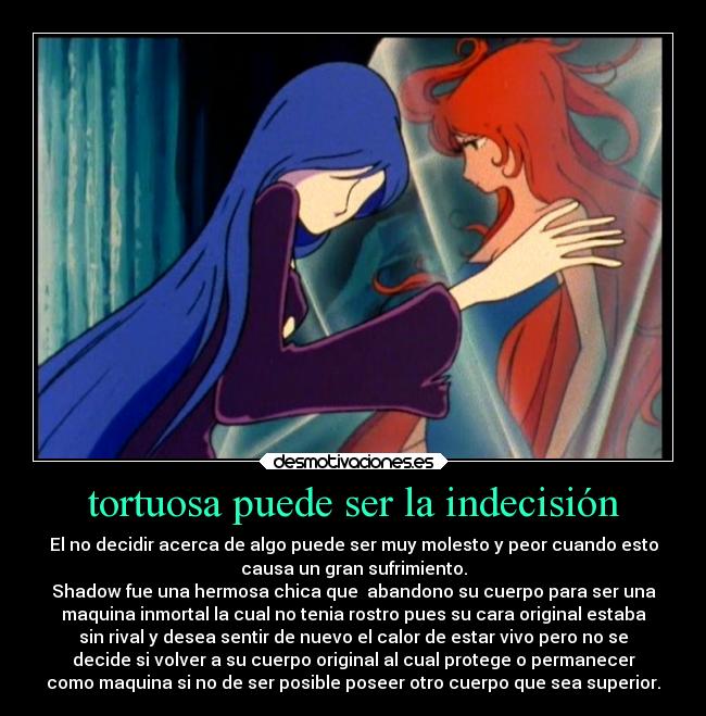 tortuosa puede ser la indecisión - El no decidir acerca de algo puede ser muy molesto y peor cuando esto
causa un gran sufrimiento.
Shadow fue una hermosa chica que  abandono su cuerpo para ser una
maquina inmortal la cual no tenia rostro pues su cara original estaba
sin rival y desea sentir de nuevo el calor de estar vivo pero no se
decide si volver a su cuerpo original al cual protege o permanecer
como maquina si no de ser posible poseer otro cuerpo que sea superior.