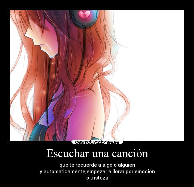 Escuchar una canción - que te recuerde a algo o alguien
y automaticamente,empezar a llorar por emoción
o tristeza