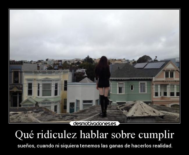 Qué ridiculez hablar sobre cumplir - sueños, cuando ni siquiera tenemos las ganas de hacerlos realidad.