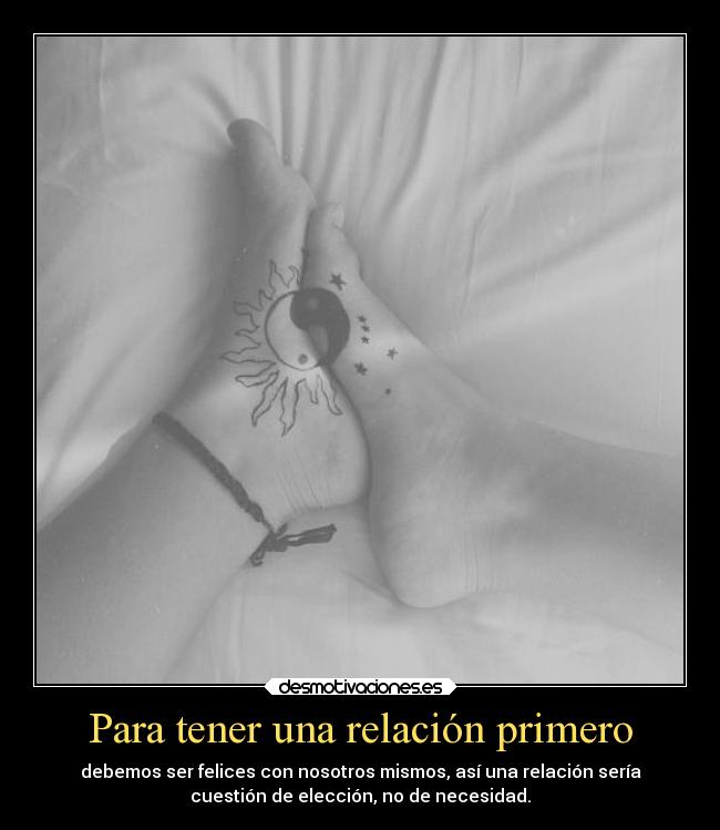 Para tener una relación primero - debemos ser felices con nosotros mismos, así una relación sería
cuestión de elección, no de necesidad.