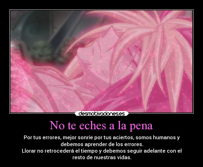 No te eches a la pena - Por tus errores, mejor sonríe por tus aciertos, somos humanos y
debemos aprender de los errores.
Llorar no retrocederá el tiempo y debemos seguir adelante con el
resto de nuestras vidas.
