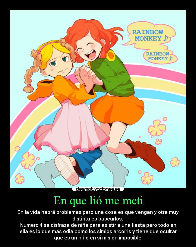En que lió me meti - En la vida habrá problemas pero una cosa es que vengan y otra muy
distinta es buscarlos. 
Numero 4 se disfraza de niña para asistir a una fiesta pero todo en
ella es lo que más odia como los simios arcoíris y tiene que ocultar
que es un niño en si misión imposible.