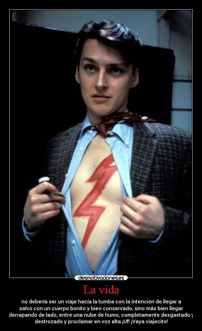 La vida - no debería ser un viaje hacía la tumba con la intención de llegar a
salvo con un cuerpo bonito y bien conservado, sino más bien llegar
derrapando de lado, entre una nube de humo, completamente desgastado y
destrozado y proclamar en voz alta ¡Uf! ¡Vaya viajecito!