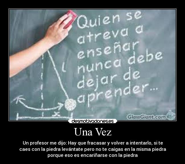 Una Vez - Un profesor me dijo: Hay que fracasar y volver a intentarlo, si te
caes con la piedra levántate pero no te caigas en la misma piedra
porque eso es encariñarse con la piedra