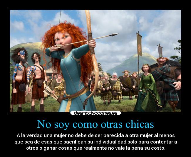 No soy como otras chicas - A la verdad una mujer no debe de ser parecida a otra mujer al menos
que sea de esas que sacrifican su individualidad solo para contentar a
otros o ganar cosas que realmente no vale la pena su costo.