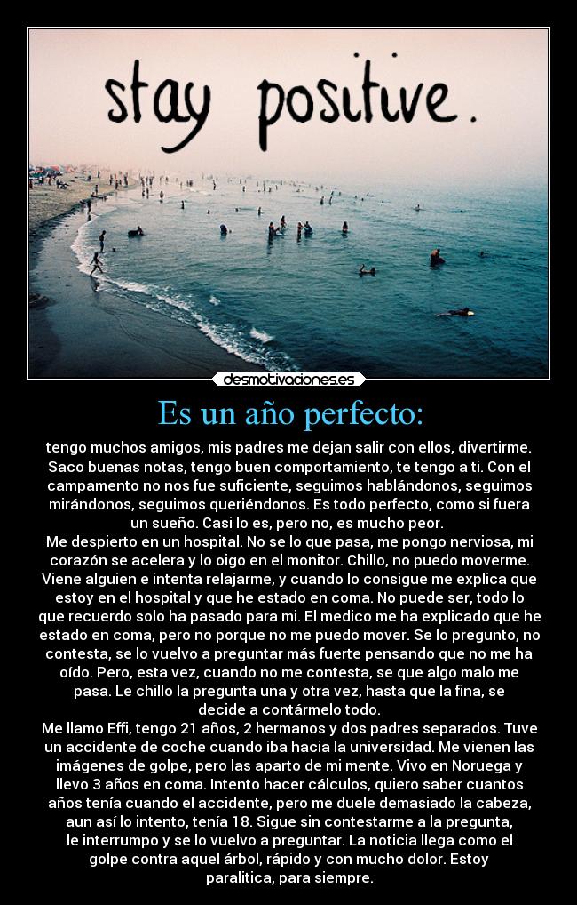 Es un año perfecto: - tengo muchos amigos, mis padres me dejan salir con ellos, divertirme.
Saco buenas notas, tengo buen comportamiento, te tengo a ti. Con el
campamento no nos fue suficiente, seguimos hablándonos, seguimos
mirándonos, seguimos queriéndonos. Es todo perfecto, como si fuera
un sueño. Casi lo es, pero no, es mucho peor.
Me despierto en un hospital. No se lo que pasa, me pongo nerviosa, mi
corazón se acelera y lo oigo en el monitor. Chillo, no puedo moverme.
Viene alguien e intenta relajarme, y cuando lo consigue me explica que
estoy en el hospital y que he estado en coma. No puede ser, todo lo
que recuerdo solo ha pasado para mi. El medico me ha explicado que he
estado en coma, pero no porque no me puedo mover. Se lo pregunto, no
contesta, se lo vuelvo a preguntar más fuerte pensando que no me ha
oído. Pero, esta vez, cuando no me contesta, se que algo malo me
pasa. Le chillo la pregunta una y otra vez, hasta que la fina, se
decide a contármelo todo.
Me llamo Effi, tengo 21 años, 2 hermanos y dos padres separados. Tuve
un accidente de coche cuando iba hacia la universidad. Me vienen las
imágenes de golpe, pero las aparto de mi mente. Vivo en Noruega y
llevo 3 años en coma. Intento hacer cálculos, quiero saber cuantos
años tenía cuando el accidente, pero me duele demasiado la cabeza,
aun así lo intento, tenía 18. Sigue sin contestarme a la pregunta,
le interrumpo y se lo vuelvo a preguntar. La noticia llega como el
golpe contra aquel árbol, rápido y con mucho dolor. Estoy
paralitica, para siempre.