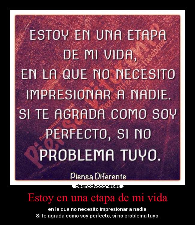 Estoy en una etapa de mi vida - en la que no necesito impresionar a nadie.
Si te agrada como soy perfecto, si no problema tuyo.