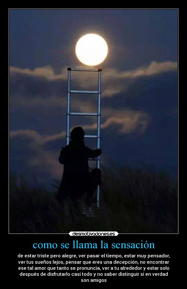 como se llama la sensación - de estar triste pero alegre, ver pasar el tiempo, estar muy pensador,
ver tus sueños lejos, pensar que eres una decepción, no encontrar
ese tal amor que tanto se pronuncia, ver a tu alrededor y estar solo
después de disfrutarlo casi todo y no saber distinguir si en verdad
son amigos